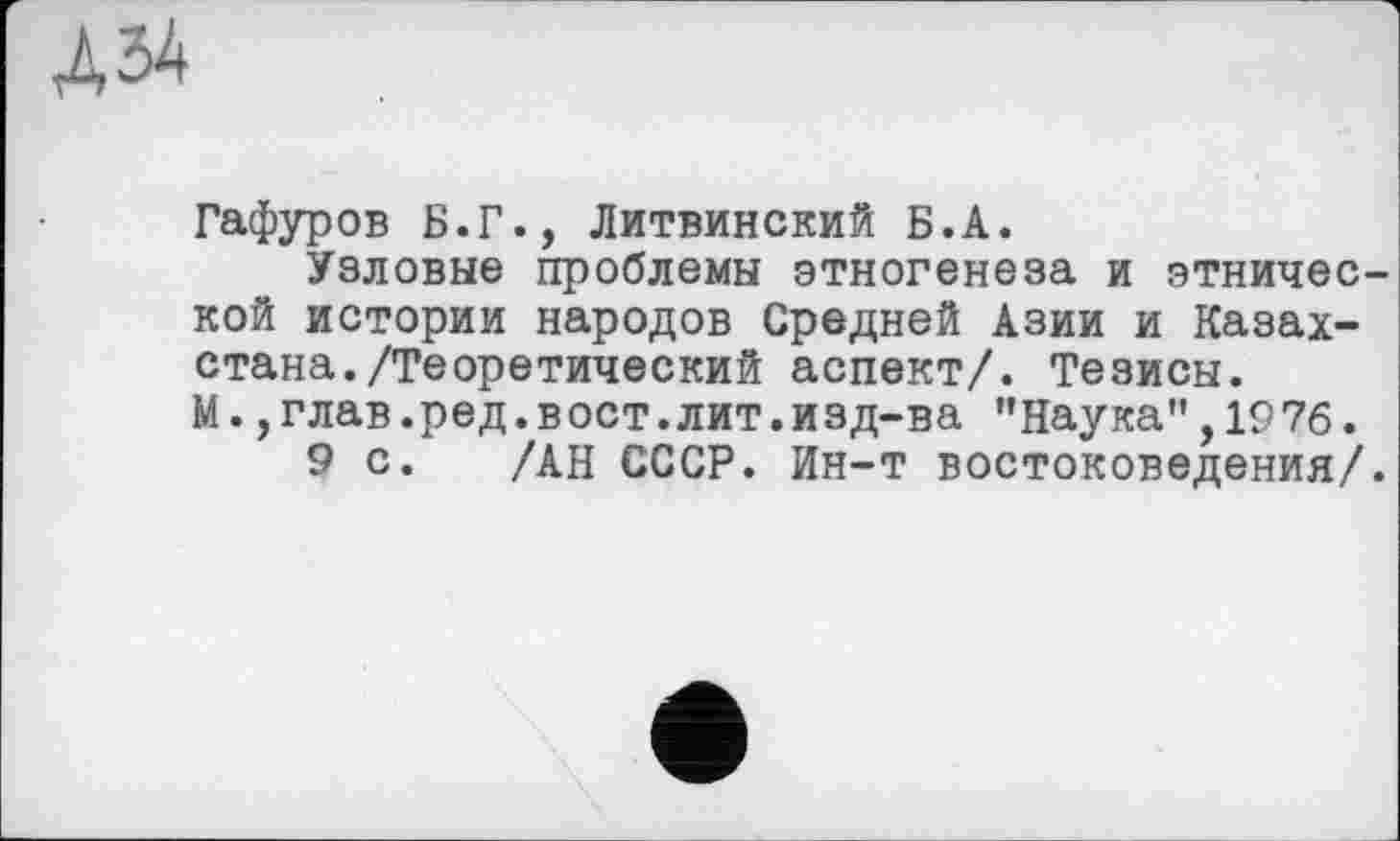 ﻿Гафуров Б.Г., Литвинский Б.А.
Узловые проблемы этногенеза и этнической истории народов Средней Азии и Казахстана. /Теоретический аспект/. Тезисы. М.,глав.ред.вост.лит.изд-ва "Наука",1976.
9 с. /АН СССР. Ин-т востоковедения/.